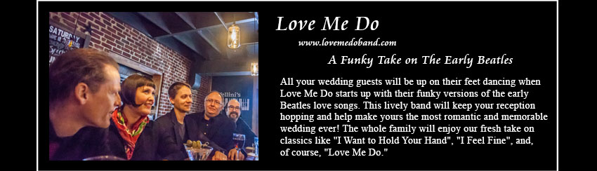 Love Me Do, www.lovemedoband.com, The Early Beatles Love Songs; The latest offering in Plum 	
     Blossom Music's Complete Wedding Music Solution, Love Me Do rocks all the early Beatles love songs, making yours the most
	 romantic and affirming wedding reception ever! Dance the night away to songs that the whole family will enjoy  favorites
	 like 'I Want to Hold Your Hand', 'I Feel Fine', and, of course, 'Love Me Do.'